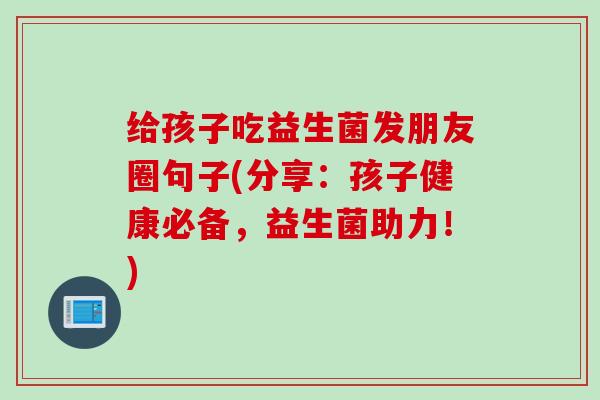 给孩子吃益生菌发朋友圈句子(分享：孩子健康必备，益生菌助力！)