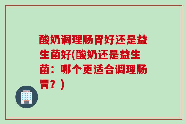 酸奶调理肠胃好还是益生菌好(酸奶还是益生菌：哪个更适合调理肠胃？)