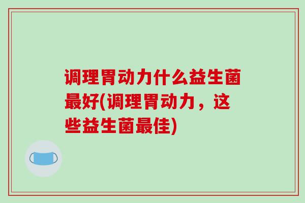 调理胃动力什么益生菌最好(调理胃动力，这些益生菌最佳)