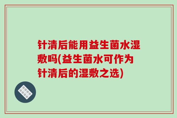 针清后能用益生菌水湿敷吗(益生菌水可作为针清后的湿敷之选)