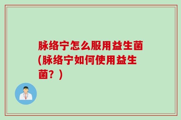 脉络宁怎么服用益生菌(脉络宁如何使用益生菌？)