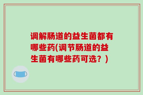 调解肠道的益生菌都有哪些药(调节肠道的益生菌有哪些药可选？)