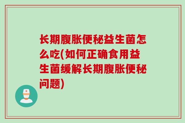 长期腹胀便秘益生菌怎么吃(如何正确食用益生菌缓解长期腹胀便秘问题)