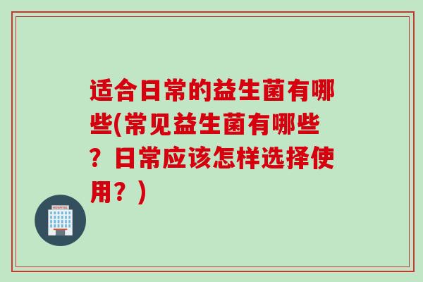 适合日常的益生菌有哪些(常见益生菌有哪些？日常应该怎样选择使用？)