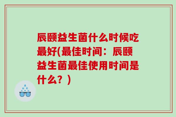辰颐益生菌什么时候吃最好(最佳时间：辰颐益生菌最佳使用时间是什么？)