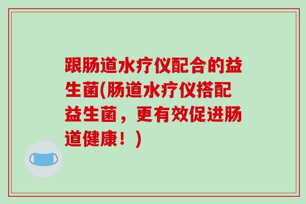 跟肠道水疗仪配合的益生菌(肠道水疗仪搭配益生菌，更有效促进肠道健康！)