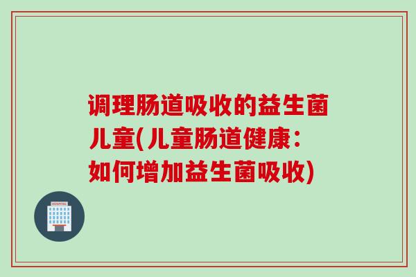 调理肠道吸收的益生菌儿童(儿童肠道健康：如何增加益生菌吸收)