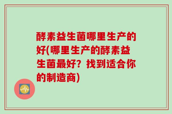 酵素益生菌哪里生产的好(哪里生产的酵素益生菌好？找到适合你的制造商)