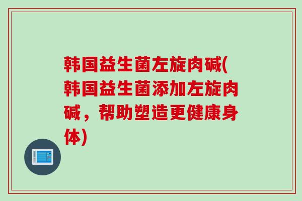 韩国益生菌左旋肉碱(韩国益生菌添加左旋肉碱，帮助塑造更健康身体)
