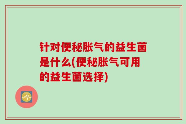 针对便秘胀气的益生菌是什么(便秘胀气可用的益生菌选择)