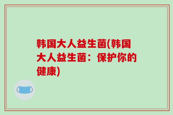 韩国大人益生菌(韩国大人益生菌：保护你的健康)