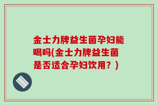 金士力牌益生菌孕妇能喝吗(金士力牌益生菌是否适合孕妇饮用？)