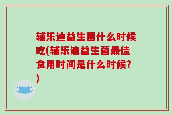 辅乐迪益生菌什么时候吃(辅乐迪益生菌最佳食用时间是什么时候？)