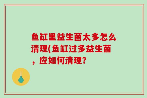 鱼缸里益生菌太多怎么清理(鱼缸过多益生菌，应如何清理？