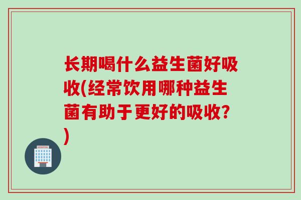 长期喝什么益生菌好吸收(经常饮用哪种益生菌有助于更好的吸收？)
