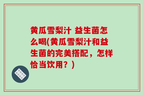 黄瓜雪梨汁 益生菌怎么喝(黄瓜雪梨汁和益生菌的完美搭配，怎样恰当饮用？)
