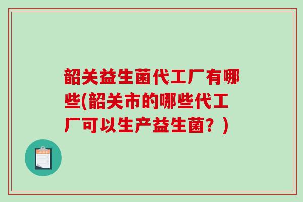 韶关益生菌代工厂有哪些(韶关市的哪些代工厂可以生产益生菌？)