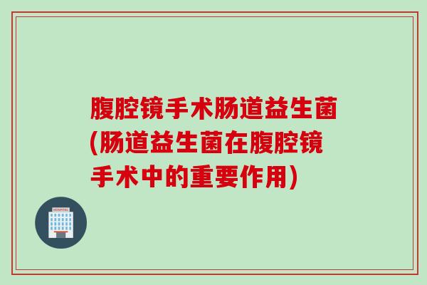 腹腔镜手术肠道益生菌(肠道益生菌在腹腔镜手术中的重要作用) 腹腔镜手术肠道益生菌(肠道益生菌在腹腔镜手术中的重要作用)