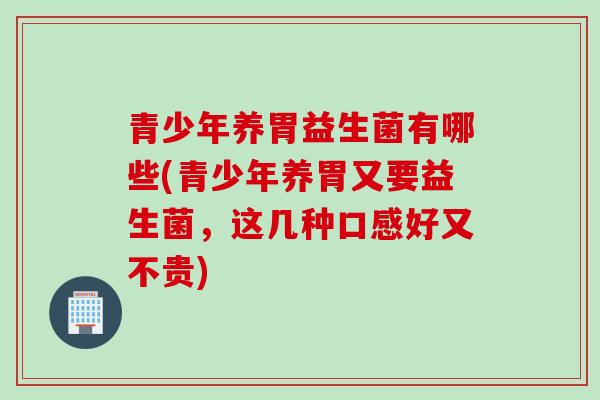 青少年养胃益生菌有哪些(青少年养胃又要益生菌，这几种口感好又不贵)