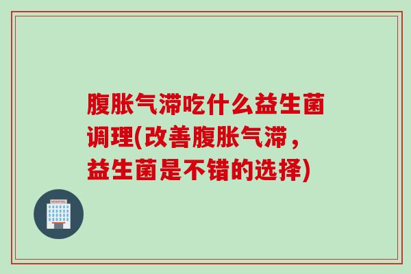 腹胀气滞吃什么益生菌调理(改善腹胀气滞，益生菌是不错的选择)
