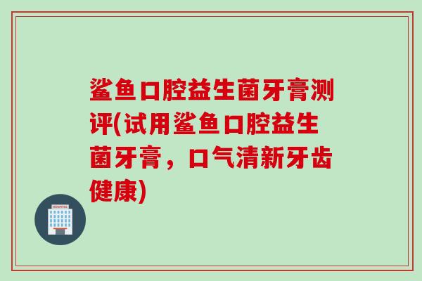 鲨鱼口腔益生菌牙膏测评(试用鲨鱼口腔益生菌牙膏，口气清新牙齿健康)