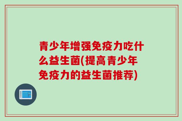 青少年增强免疫力吃什么益生菌(提高青少年免疫力的益生菌推荐)