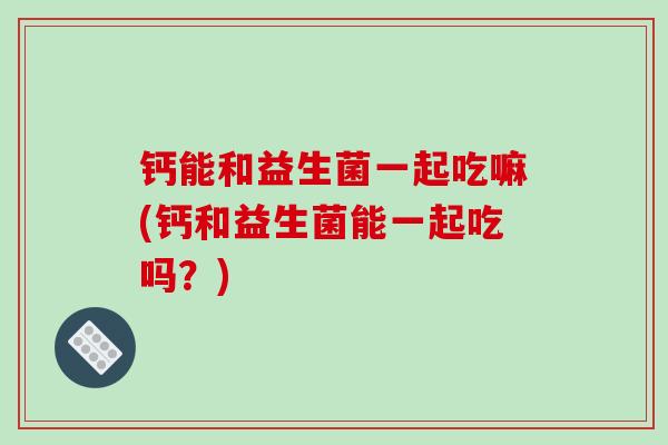 钙能和益生菌一起吃嘛(钙和益生菌能一起吃吗？)