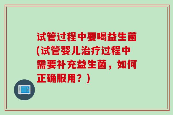 试管过程中要喝益生菌(试管婴儿治疗过程中需要补充益生菌，如何正确服用？)