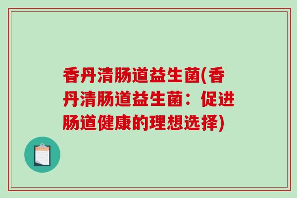 香丹清肠道益生菌(香丹清肠道益生菌:促进肠道健康的理想选择) 香丹清肠道益生菌(香丹清肠道益生菌:促进肠道健康的理想选择)