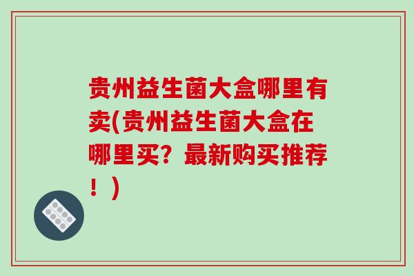 贵州益生菌大盒哪里有卖(贵州益生菌大盒在哪里买？新购买推荐！)