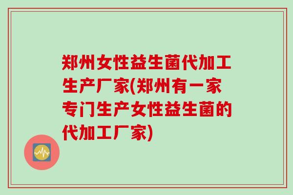 郑州女性益生菌代加工生产厂家(郑州有一家专门生产女性益生菌的代加工厂家)