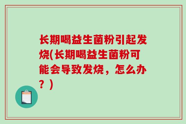 长期喝益生菌粉引起发烧(长期喝益生菌粉可能会导致发烧，怎么办？)