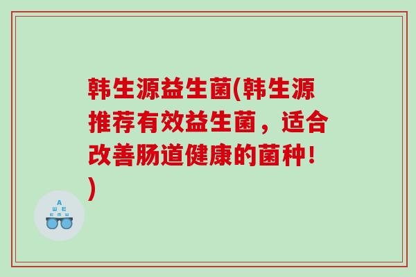 韩生源益生菌(韩生源推荐有效益生菌,适合改善肠道健康的菌种!) 韩生源益生菌(韩生源推荐有效益生菌,适合改善肠道健康的菌种!)
