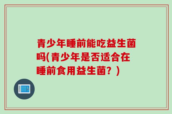 青少年睡前能吃益生菌吗(青少年是否适合在睡前食用益生菌？)