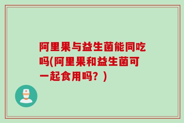 阿里果与益生菌能同吃吗(阿里果和益生菌可一起食用吗？)