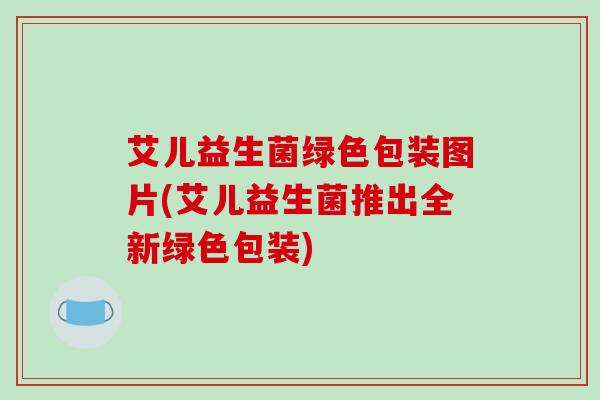 艾儿益生菌绿色包装图片(艾儿益生菌推出全新绿色包装)