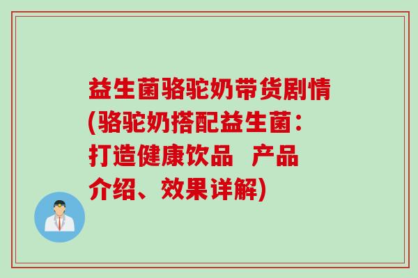 益生菌骆驼奶带货剧情(骆驼奶搭配益生菌：打造健康饮品  产品介绍、效果详解)