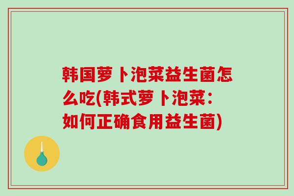 韩国萝卜泡菜益生菌怎么吃(韩式萝卜泡菜：如何正确食用益生菌)