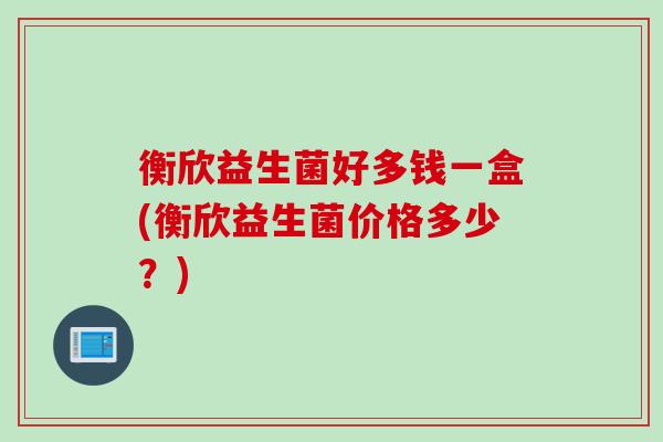 衡欣益生菌好多钱一盒(衡欣益生菌价格多少？)