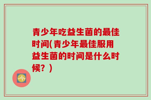 青少年吃益生菌的最佳时间(青少年最佳服用益生菌的时间是什么时候？)