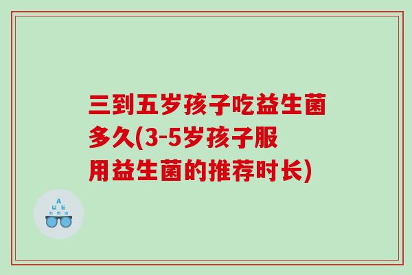 三到五岁孩子吃益生菌多久(3-5岁孩子服用益生菌的推荐时长)