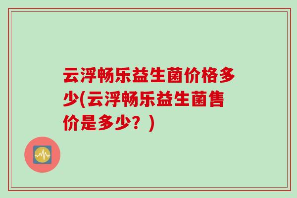 云浮畅乐益生菌价格多少(云浮畅乐益生菌售价是多少？)
