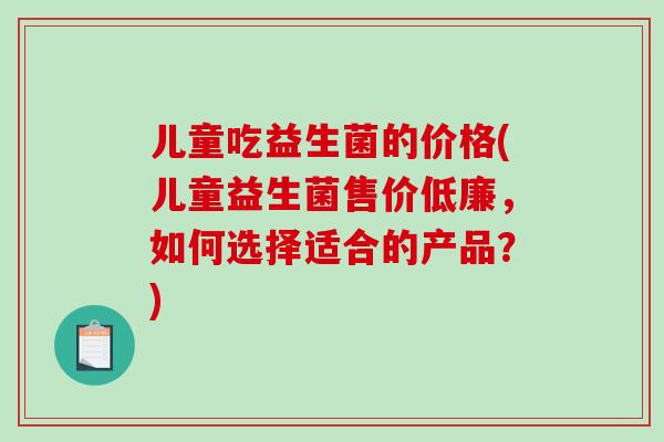 儿童吃益生菌的价格(儿童益生菌售价低廉，如何选择适合的产品？)