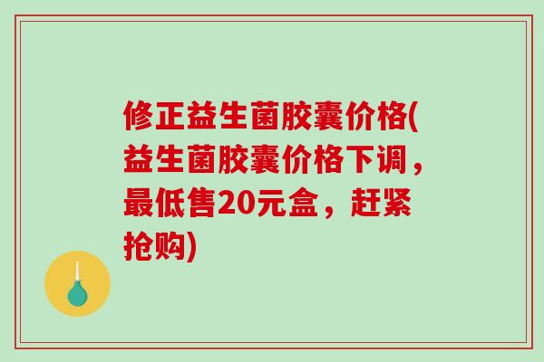 修正益生菌胶囊价格(益生菌胶囊价格下调，最低售20元盒，赶紧抢购)