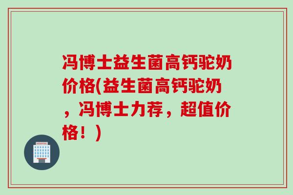 冯博士益生菌高钙驼奶价格(益生菌高钙驼奶，冯博士力荐，超值价格！)