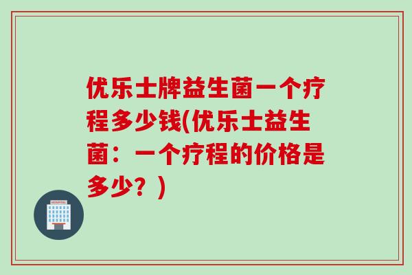 优乐士牌益生菌一个疗程多少钱(优乐士益生菌：一个疗程的价格是多少？)