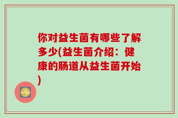 你对益生菌有哪些了解多少(益生菌介绍：健康的肠道从益生菌开始)