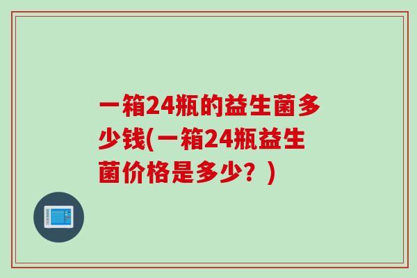 一箱24瓶的益生菌多少钱(一箱24瓶益生菌价格是多少？)