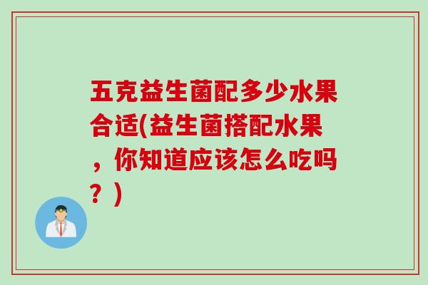 五克益生菌配多少水果合适(益生菌搭配水果，你知道应该怎么吃吗？)