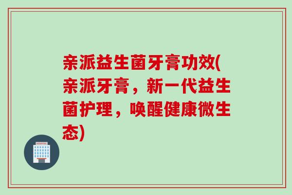 亲派益生菌牙膏功效(亲派牙膏，新一代益生菌护理，唤醒健康微生态)